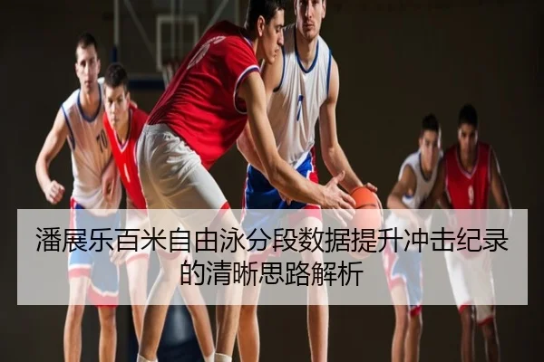 潘展乐百米自由泳分段数据提升冲击纪录的清晰思路解析