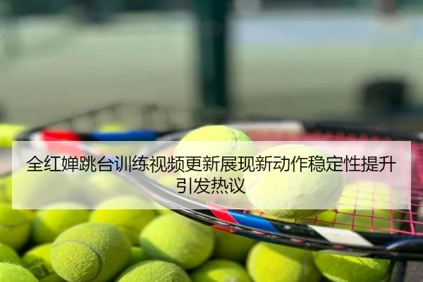 全红婵跳台训练视频更新展现新动作稳定性提升引发热议