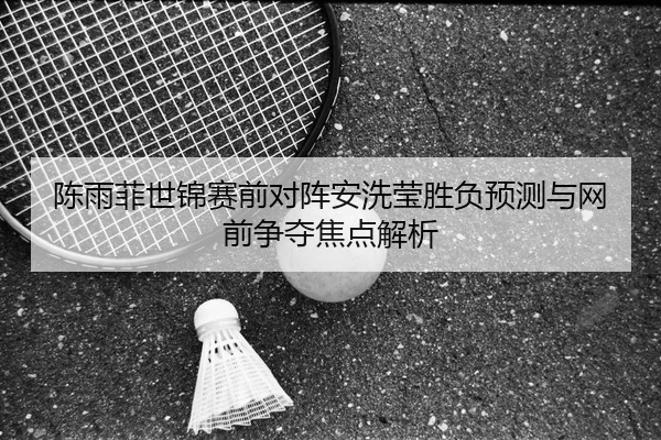 陈雨菲世锦赛前对阵安洗莹胜负预测与网前争夺焦点解析